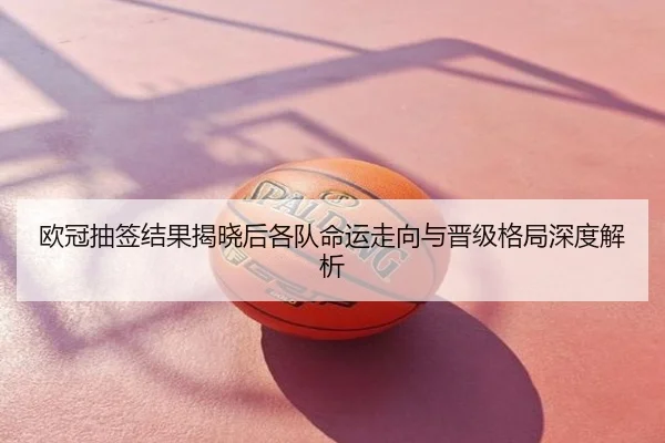 欧冠抽签结果揭晓后各队命运走向与晋级格局深度解析