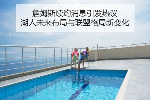 詹姆斯续约消息引发热议 湖人未来布局与联盟格局新变化