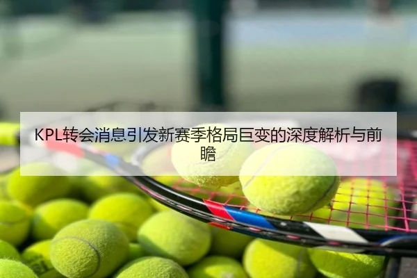 KPL转会消息引发新赛季格局巨变的深度解析与前瞻