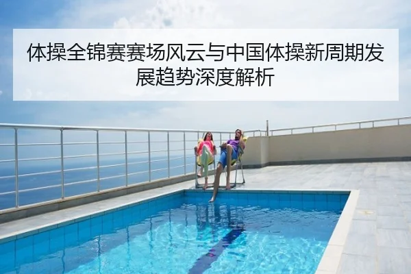 体操全锦赛赛场风云与中国体操新周期发展趋势深度解析