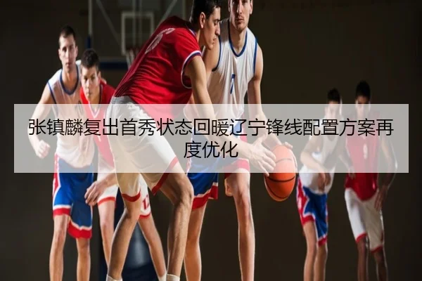 张镇麟复出首秀状态回暖辽宁锋线配置方案再度优化