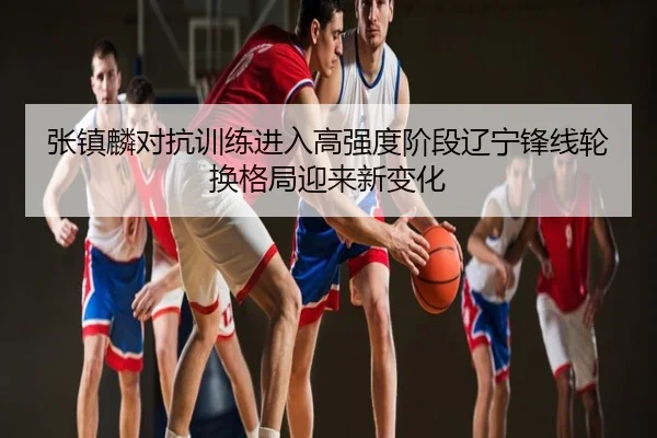 张镇麟对抗训练进入高强度阶段辽宁锋线轮换格局迎来新变化