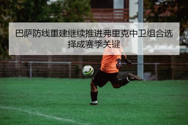 巴萨防线重建继续推进弗里克中卫组合选择成赛季关键