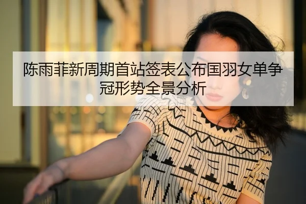陈雨菲新周期首站签表公布国羽女单争冠形势全景分析