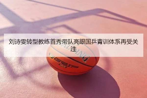 刘诗雯转型教练首秀带队亮眼国乒青训体系再受关注