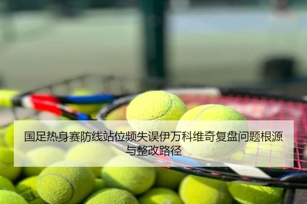 国足热身赛防线站位频失误伊万科维奇复盘问题根源与整改路径