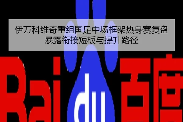 伊万科维奇重组国足中场框架热身赛复盘暴露衔接短板与提升路径