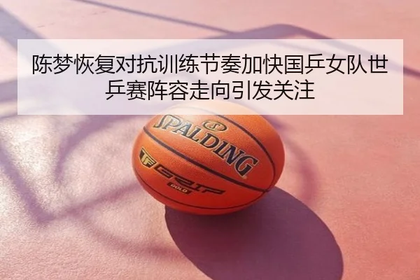 陈梦恢复对抗训练节奏加快国乒女队世乒赛阵容走向引发关注