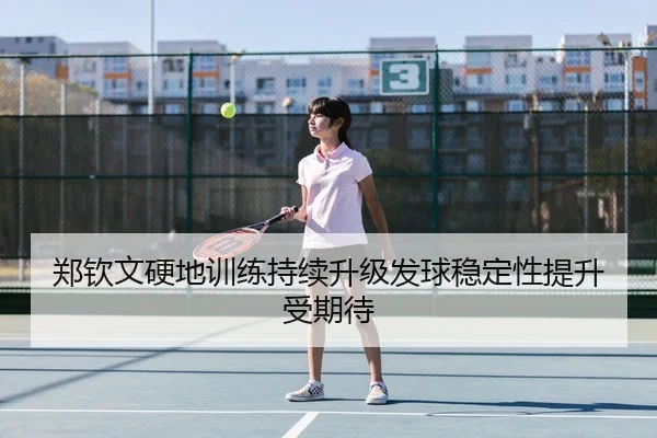 郑钦文硬地训练持续升级发球稳定性提升受期待