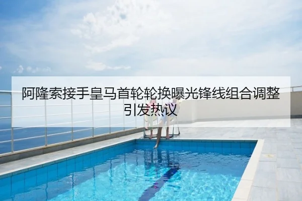 阿隆索接手皇马首轮轮换曝光锋线组合调整引发热议